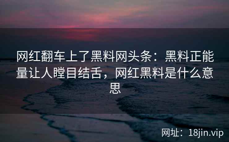 网红翻车上了黑料网头条：黑料正能量让人瞠目结舌，网红黑料是什么意思
