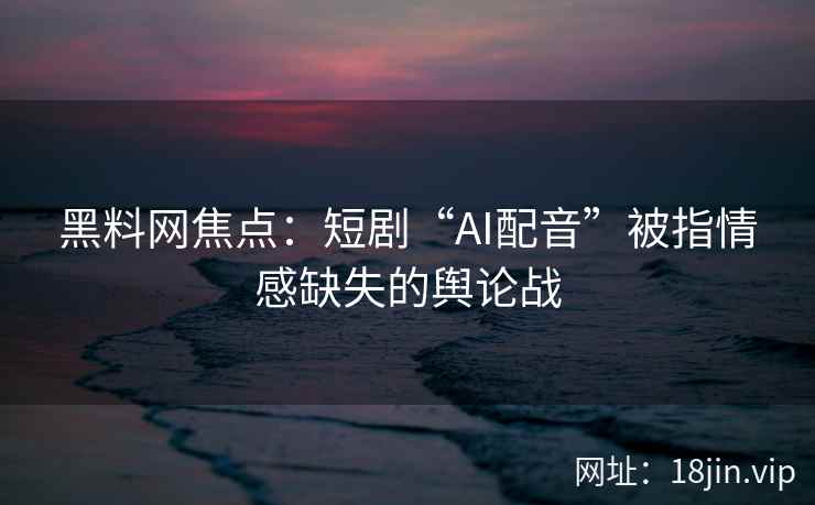 黑料网焦点：短剧“AI配音”被指情感缺失的舆论战