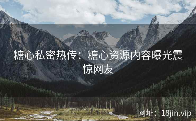 糖心私密热传：糖心资源内容曝光震惊网友
