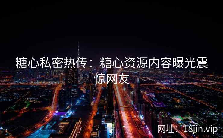 糖心私密热传：糖心资源内容曝光震惊网友