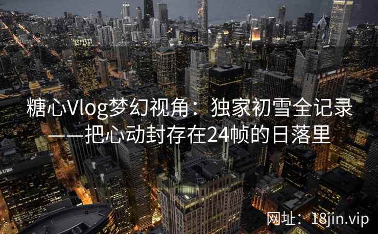 糖心Vlog梦幻视角：独家初雪全记录——把心动封存在24帧的日落里