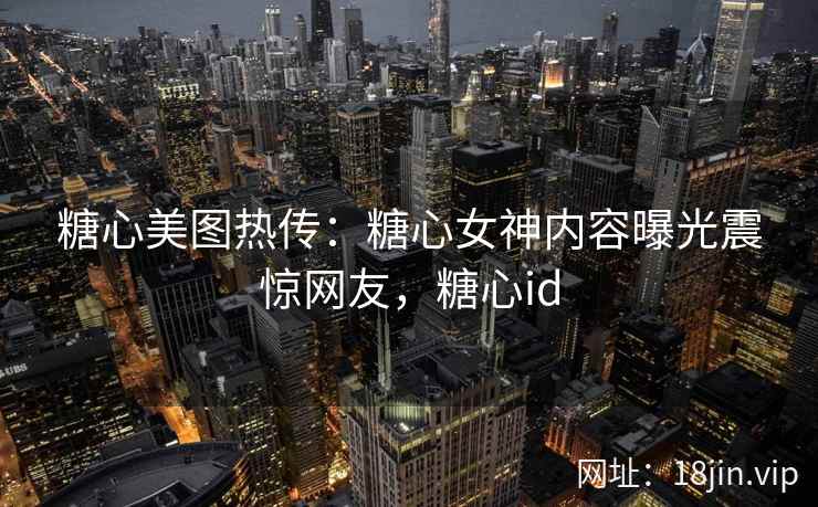 糖心美图热传：糖心女神内容曝光震惊网友，糖心id