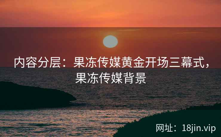 内容分层：果冻传媒黄金开场三幕式，果冻传媒背景