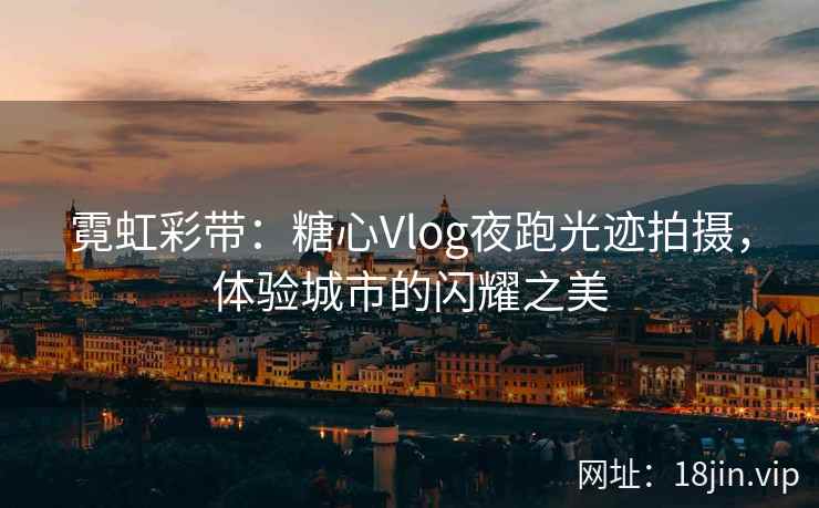 霓虹彩带：糖心Vlog夜跑光迹拍摄，体验城市的闪耀之美