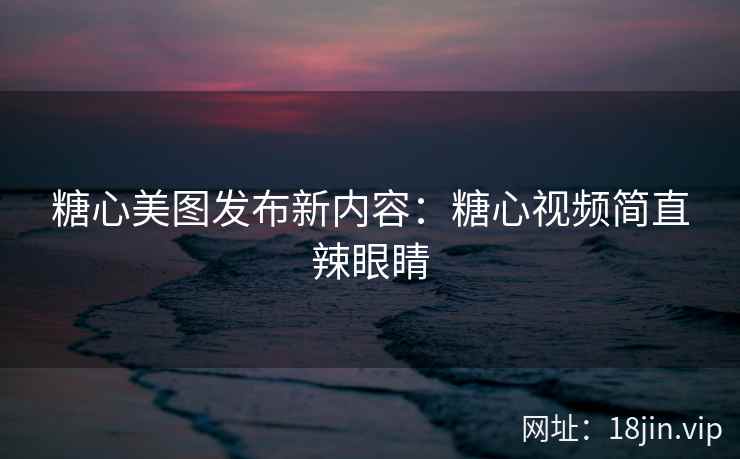 糖心美图发布新内容：糖心视频简直辣眼睛