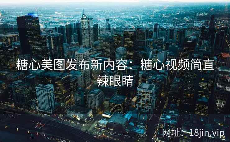 糖心美图发布新内容：糖心视频简直辣眼睛