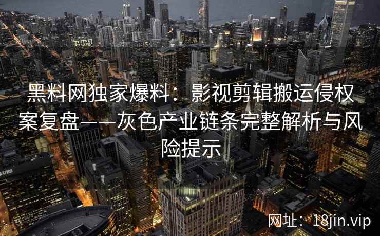 黑料网独家爆料：影视剪辑搬运侵权案复盘——灰色产业链条完整解析与风险提示