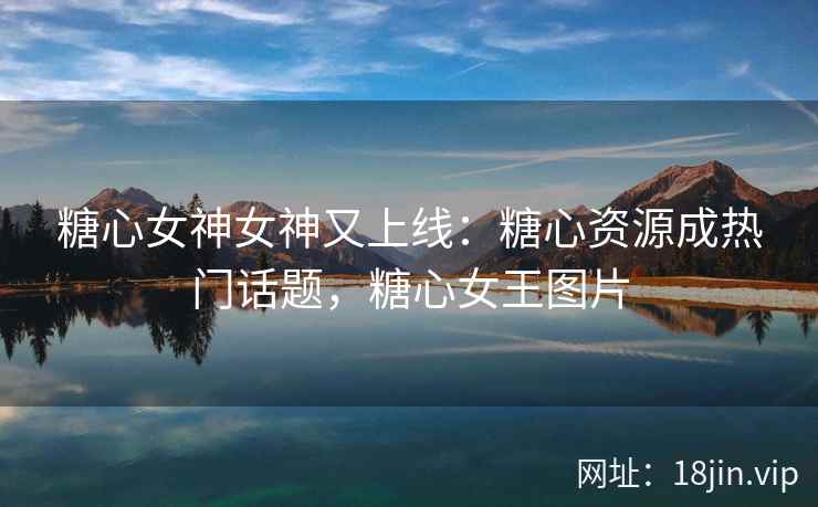 糖心女神女神又上线：糖心资源成热门话题，糖心女王图片