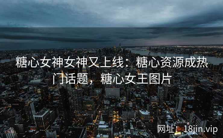 糖心女神女神又上线：糖心资源成热门话题，糖心女王图片