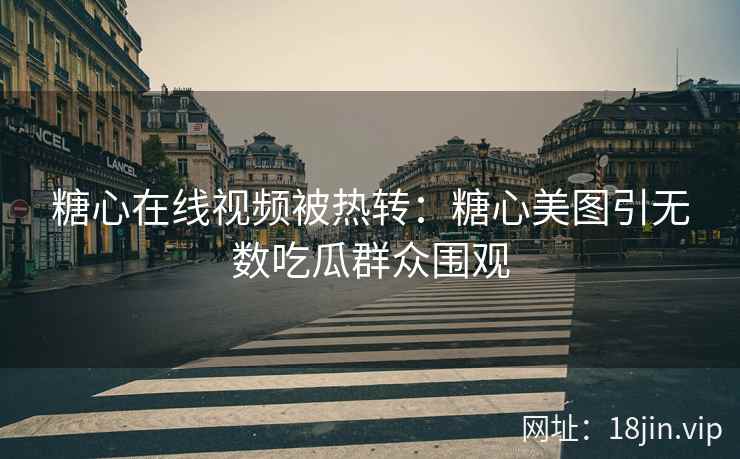 糖心在线视频被热转：糖心美图引无数吃瓜群众围观