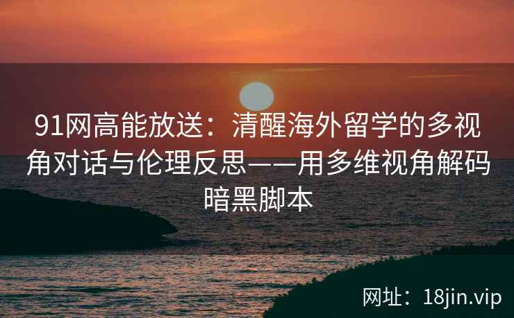 91网高能放送：清醒海外留学的多视角对话与伦理反思——用多维视角解码暗黑脚本