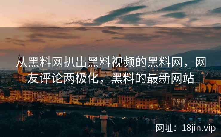 从黑料网扒出黑料视频的黑料网，网友评论两极化，黑料的最新网站