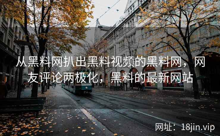 从黑料网扒出黑料视频的黑料网，网友评论两极化，黑料的最新网站