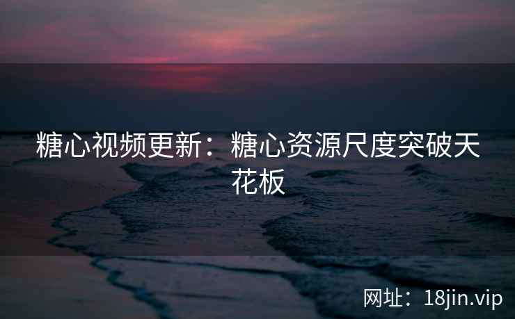 糖心视频更新：糖心资源尺度突破天花板