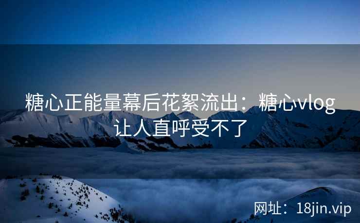 糖心正能量幕后花絮流出：糖心vlog让人直呼受不了
