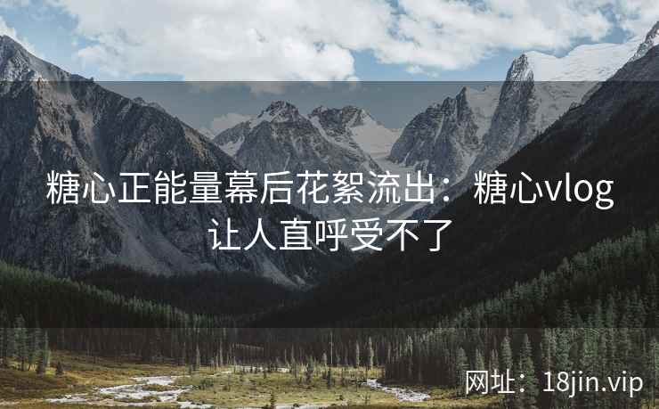 糖心正能量幕后花絮流出：糖心vlog让人直呼受不了