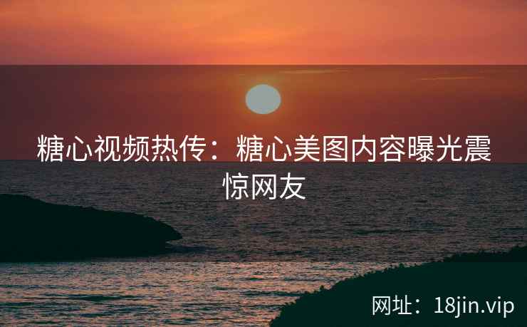 糖心视频热传：糖心美图内容曝光震惊网友
