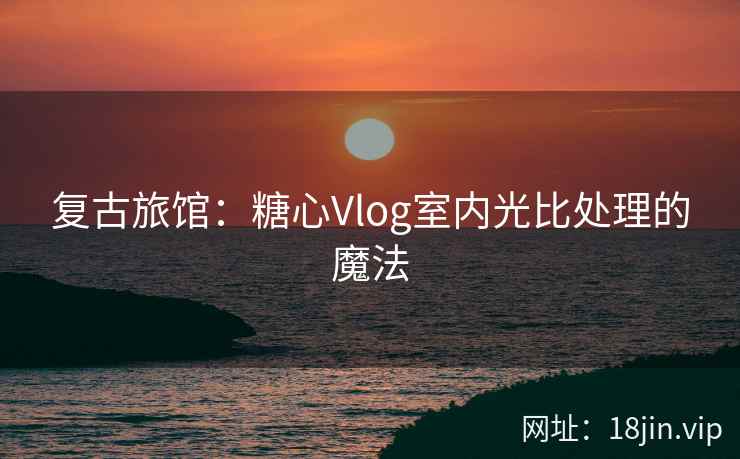 复古旅馆：糖心Vlog室内光比处理的魔法