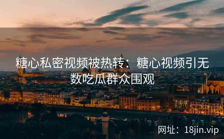 糖心私密视频被热转：糖心视频引无数吃瓜群众围观
