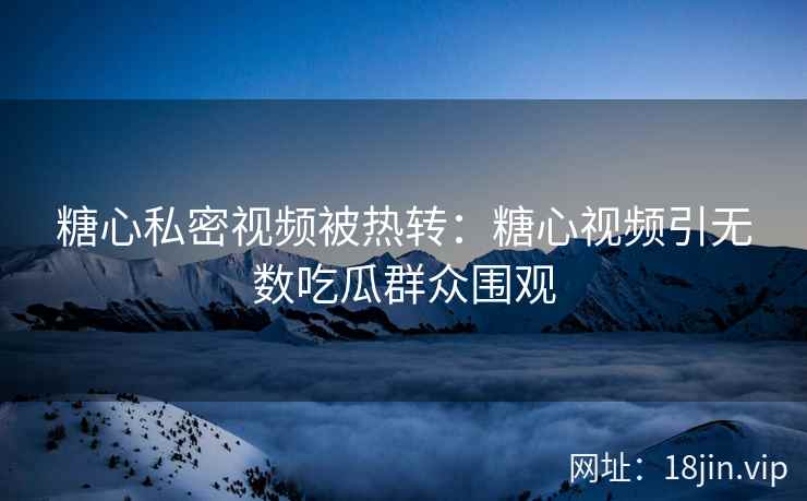 糖心私密视频被热转：糖心视频引无数吃瓜群众围观