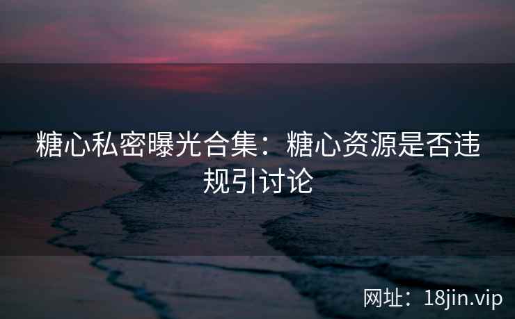 糖心私密曝光合集：糖心资源是否违规引讨论