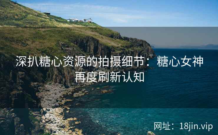 深扒糖心资源的拍摄细节：糖心女神再度刷新认知