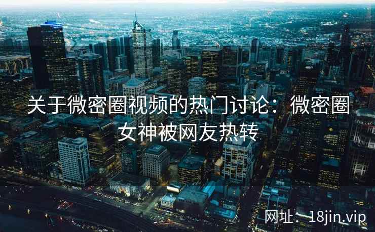 关于微密圈视频的热门讨论：微密圈女神被网友热转