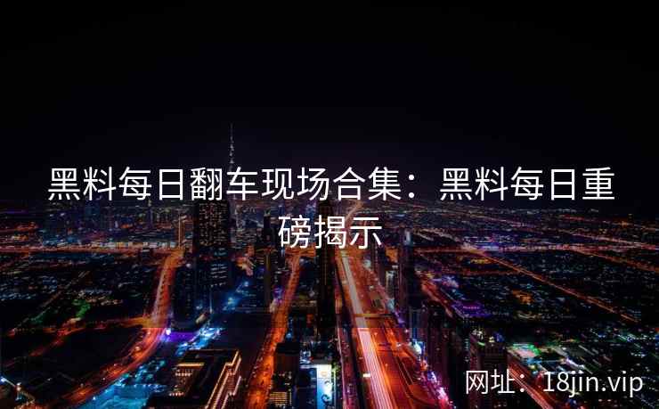 黑料每日翻车现场合集：黑料每日重磅揭示