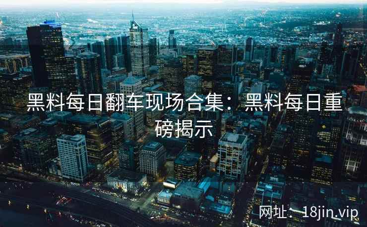 黑料每日翻车现场合集：黑料每日重磅揭示
