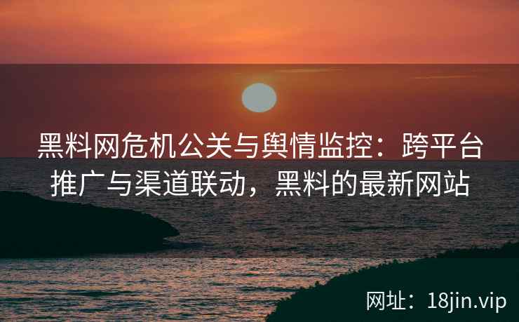 黑料网危机公关与舆情监控：跨平台推广与渠道联动，黑料的最新网站