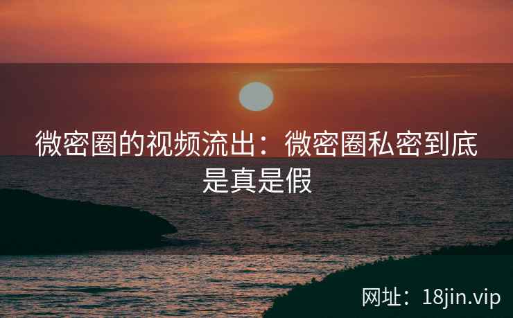 微密圈的视频流出：微密圈私密到底是真是假