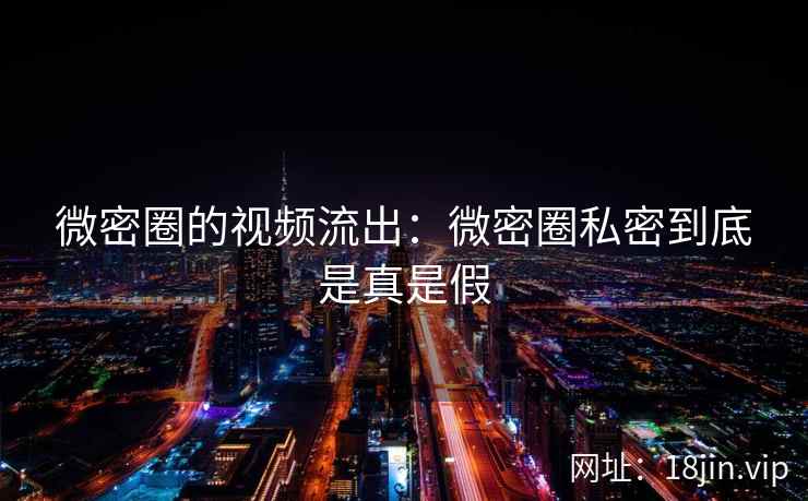 微密圈的视频流出：微密圈私密到底是真是假