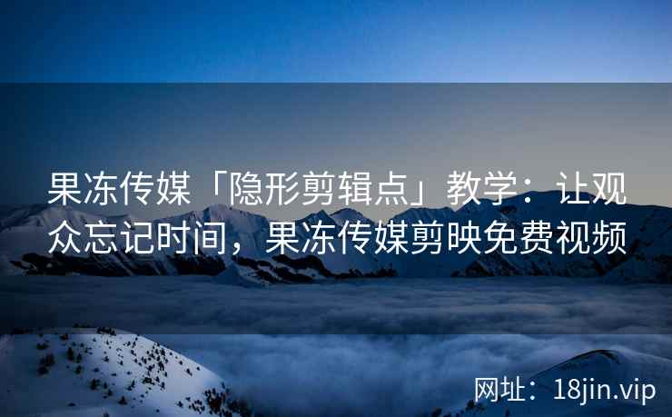 果冻传媒「隐形剪辑点」教学：让观众忘记时间，果冻传媒剪映免费视频