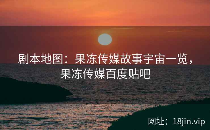 剧本地图：果冻传媒故事宇宙一览，果冻传媒百度贴吧