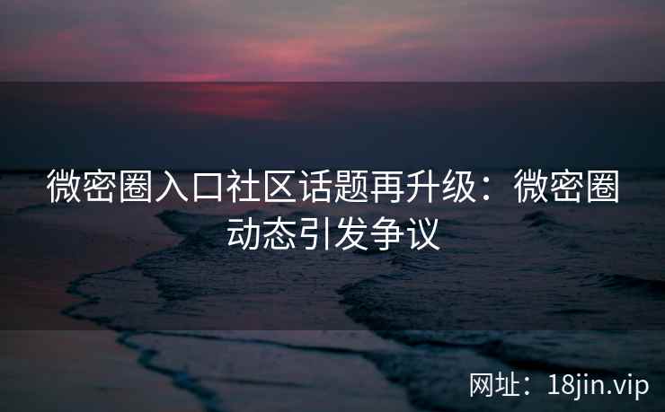 微密圈入口社区话题再升级：微密圈动态引发争议