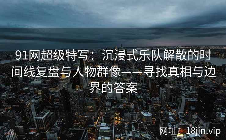 91网超级特写：沉浸式乐队解散的时间线复盘与人物群像——寻找真相与边界的答案